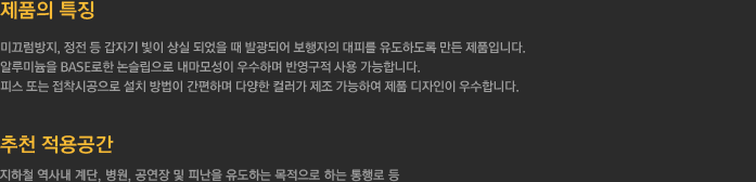 1. 제품의 특징      - 미끄럼방지, 정전 등 갑자기 빛이 상실 되었을 때 발광되어 보행자의 대피를 유도하도록 만든 제품입니다.     - 알루미늄을 BASE로한 논슬립으로 내마모성이 우수하며 반영구적 사용 가능합니다.     - 피스 또는 접착시공으로 설치 방법이 간편하며 다양한 컬러가 제조 가능하여 제품 디자인이 우수합니다.     2.추천 적용공간 - 지하철 역사내 계단, 병원, 공연장  및 피난을 목적으로 하는 통행로 등