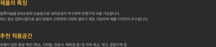 1.제품의 특징
		  - 알루미늄을 BASE로한 논슬립으로 내마모성이 우수하며 반영구적 사용 가능합니다.
		  - 피스 또는 접착시공으로 설치 방법이 간편하며 다양한 컬러가 제조 가능하여 제품 디자인이 우수합니다.
		  2.추천 적용공간 - 보행이 많은 통행 계단 (학교, 지하철, 관공서, 백화점 등) 및 야외 육교, 데크, 공동주택 등