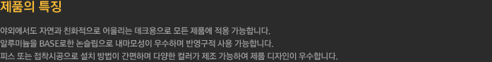 제품의 특징
		  - 야외에서도 자연과 친화적으로 어울리는 데크용으로 모든 제품에 적용 가능합니다. 
		  - 알루미늄을 BASE로한 논슬립으로 내마모성이 우수하며 반영구적 사용 가능합니다.
		  - 피스 또는 접착시공으로 설치 방법이 간편하며 다양한 컬러가 제조 가능하여 제품 디자인이 우수합니다.