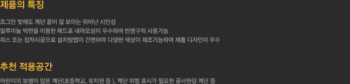 1.제품의 특징
		  - 조그만 빛에도 계단 끝이 잘 보이는 뛰어난 시인성
		  - 알루미늄 박판을 이용한 패드로 내마모성이 우수하며 반영구적 사용가능
		  - 피스 또는 접착시공으로 설치방법이 간편하며 다양한 색상이 제조가능하여 제품 디자인이 우수
		  2.추천 적용공간 - 어린이의 보행이 많은 계단(초등학교, 유치원 등 ), 계단 위험 표시가 필요한 공사현장 계단 등