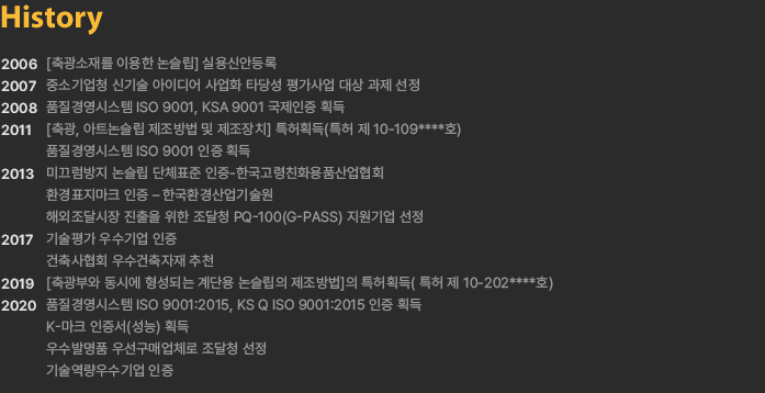 History - 
				2006 [축광소재를 이용한 논슬립] 실용신안등록
				2007 중소기업청 신기술 아이디어 사업화 타당성 평가사업 대상 과제 선정
				2008 품질경영시스템 ISO 9001, KSA 9001 국제인증 획득
				2011 [축광, 아트논슬립 제조방법 및 제조장치] 특허획득(특허 제 10-109****호)
						품질경영시스템 ISO 9001 인증 획득
				2013 미끄럼방지 논슬립 단체표준 인증-한국고령친화용품산업협회
						환경표지마크 인증 – 한국환경산업기술원
						해외조달시장 진출을 위한 조달청 PQ-100(G-PASS) 지원기업 선정
				2017 기술평가 우수기업 인증
						건축사협회 우수건축자재 추천
				2019 [축광부와 동시에 형성되는 계단용 논슬립의 제조방법]의 특허획득( 특허 제 10-202****호)
				2020 품질경영시스템 ISO 9001:2015, KS Q ISO 9001:2015 인증 획득
						K-마크 인증서(성능) 획득
						우수발명품 우선구매업체로 조달청 선정
						기술역량우수기업 인증