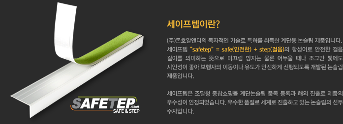 세이프텝이란?
			(주)돈호알앤디의 독자적인 기술로 특허를 취득한 계단용 논슬립 제품입니다. 
			세이프텝 “safetep” = safe(안전한) + step(걸음)의 합성어로 안전한 걸음 걸이를 의미하는 뜻으로 미끄럼 방지는 물론 어두울 때나 조그만 빛에도 시인성이 좋아 보행자의 이동이나 유도가 안전하게 진행되도록 개발된 논슬립 제품입니다. 
			세이프텝은 조달청 종합쇼핑몰 계단논슬립 품목 등록과 해외 진출로 제품의 우수성이 인정되었습니다. 우수한 품질로 세계로 진출하고 있는 논슬립의 선두 주자입니다.