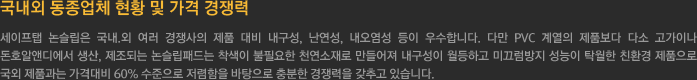 국내외 동종업체 현황 및 가격 경쟁력 - 세이프탭 논슬립은 국내.외 여러 경쟁사의 제품 대비 내구성, 난연성, 내오염성 등이 우수합니다. 
				다만 PVC 계열의 제품보다 다소 고가이나 돈호알앤디에서 생산, 제조되는 논슬립패드는 착색이 불필요한 천연소재로 만들어져 내구성이 월등하고 미끄럼방지 성능이 탁월한 친환경 제품으로 
				국외 제품과는 가격대비 60% 수준으로 저렴함을 바탕으로 충분한 경쟁력을 갖추고 있습니다.