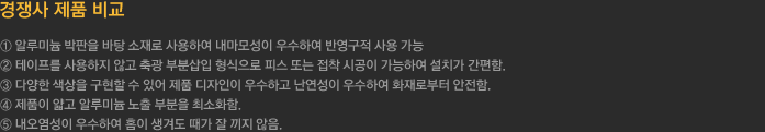 경쟁사 제품 비교 - ① 알루미늄 박판을 바탕 소재로 사용하여 내마모성이 우수하여 반영구적 사용 가능
		  ② 테이프를 사용하지 않고 축광 부분삽입 형식으로 피스 또는 접착 시공이 가능하여 설치가 간편함.
		  ③ 다양한 색상을 구현할 수 있어 제품 디자인이 우수하고 난연성이 우수하여 화재로부터 안전함.
		  ④ 제품이 얇고 알루미늄 노출 부분을 최소화함.
		  ⑤ 내오염성이 우수하여 홈이 생겨도 때가 잘 끼지 않음.